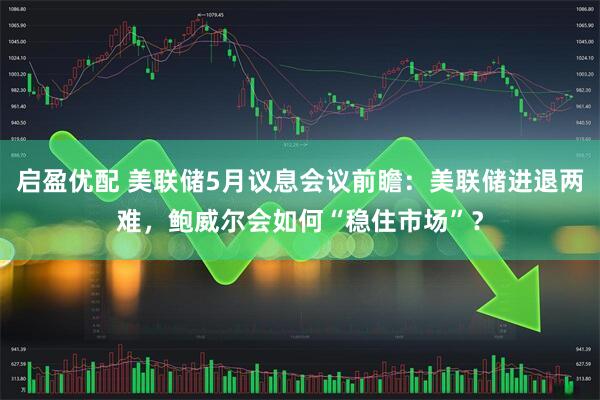 启盈优配 美联储5月议息会议前瞻：美联储进退两难，鲍威尔会如何“稳住市场”？
