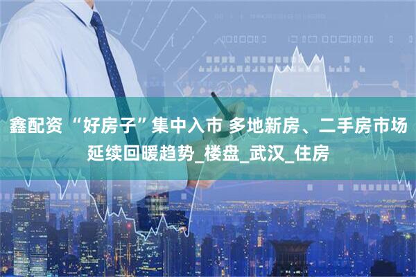 鑫配资 “好房子”集中入市 多地新房、二手房市场延续回暖趋势_楼盘_武汉_住房