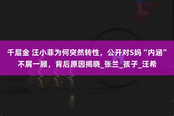 千层金 汪小菲为何突然转性，公开对S妈“内涵”不屑一顾，背后原因揭晓_张兰_孩子_汪希