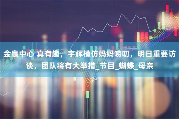 金赢中心 真有趣，宇辉模仿妈妈唠叨，明日重要访谈，团队将有大举措_节目_蝴蝶_母亲