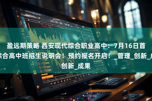 盈远期策略 西安现代综合职业高中：7月16日首批综合高中班招生说明会！预约报名开启！_管理_创新_成果