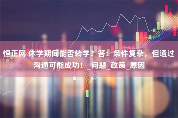 恒正网 休学期间能否转学？答：条件复杂，但通过沟通可能成功！_问题_政策_原因
