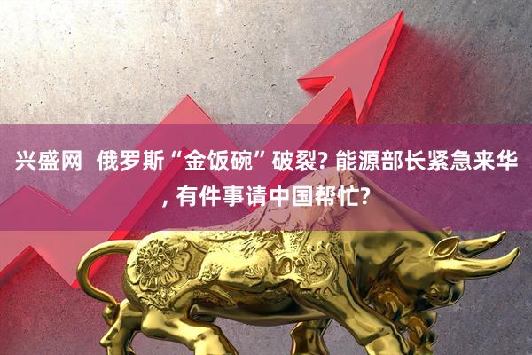 兴盛网  俄罗斯“金饭碗”破裂? 能源部长紧急来华, 有件事请中国帮忙?