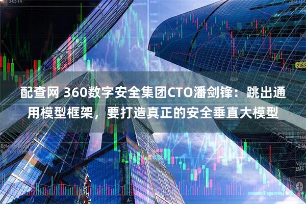 配查网 360数字安全集团CTO潘剑锋：跳出通用模型框架，要打造真正的安全垂直大模型