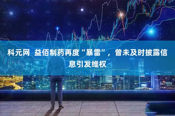科元网  益佰制药再度“暴雷”，曾未及时披露信息引发维权