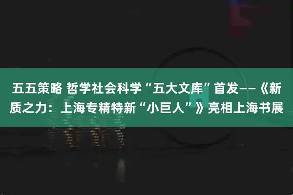 五五策略 哲学社会科学“五大文库”首发——《新质之力：上海专精特新“小巨人”》亮相上海书展
