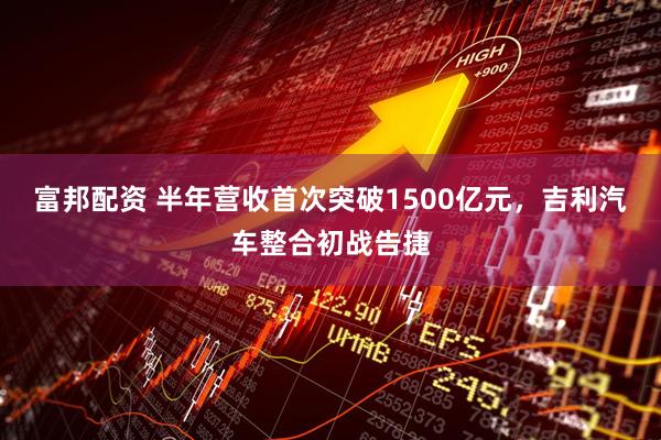 富邦配资 半年营收首次突破1500亿元，吉利汽车整合初战告捷