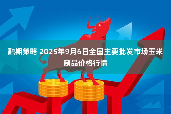融期策略 2025年9月6日全国主要批发市场玉米制品价格行情