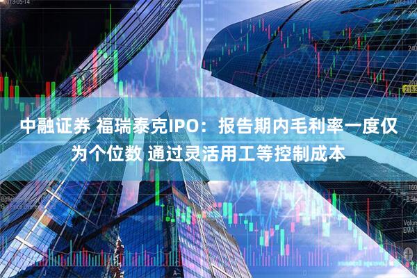 中融证券 福瑞泰克IPO：报告期内毛利率一度仅为个位数 通过灵活用工等控制成本