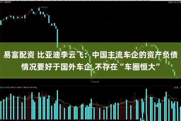 易富配资 比亚迪李云飞：中国主流车企的资产负债情况要好于国外车企,不存在“车圈恒大”