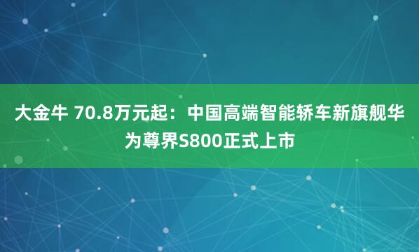 大金牛 70.8万元起：中国高端智能轿车新旗舰华为尊界S800正式上市
