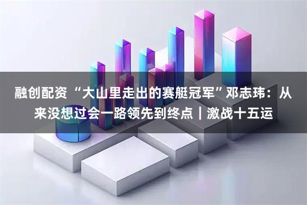融创配资 “大山里走出的赛艇冠军”邓志玮：从来没想过会一路领先到终点｜激战十五运
