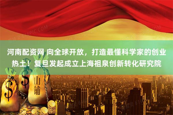 河南配资网 向全球开放，打造最懂科学家的创业热土！复旦发起成立上海祖泉创新转化研究院