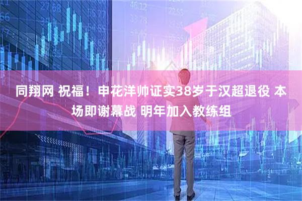 同翔网 祝福！申花洋帅证实38岁于汉超退役 本场即谢幕战 明年加入教练组