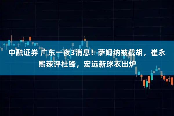 中融证券 广东一夜3消息！萨姆纳被截胡，崔永熙辣评杜锋，宏远新球衣出炉