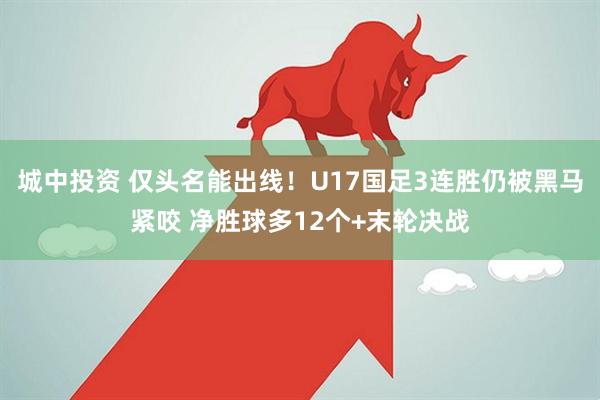 城中投资 仅头名能出线！U17国足3连胜仍被黑马紧咬 净胜球多12个+末轮决战