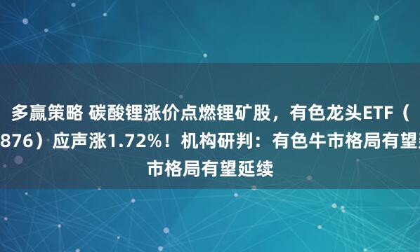 多赢策略 碳酸锂涨价点燃锂矿股，有色龙头ETF（159876）应声涨1.72%！机构研判：有色牛市格局有望延续