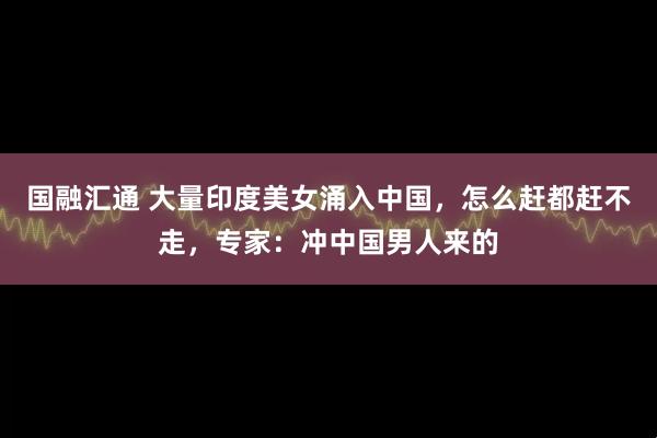 国融汇通 大量印度美女涌入中国，怎么赶都赶不走，专家：冲中国男人来的