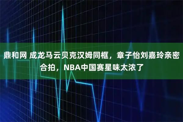鼎和网 成龙马云贝克汉姆同框，章子怡刘嘉玲亲密合拍，NBA中国赛星味太浓了
