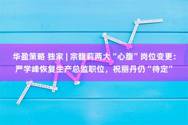 华盈策略 独家 | 宗馥莉两大“心腹”岗位变更：严学峰恢复生产总监职位，祝丽丹仍“待定”