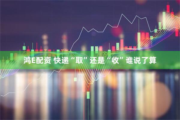 鸿E配资 快递“取”还是“收”谁说了算