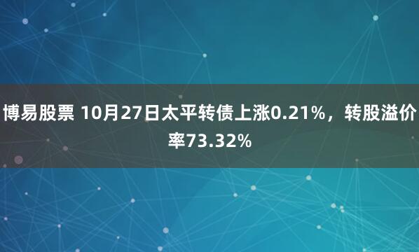 博易股票 10月27日太平转债上涨0.21%，转股溢价率73.32%
