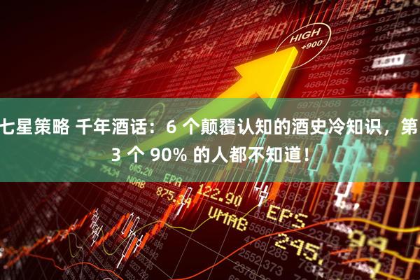 七星策略 千年酒话：6 个颠覆认知的酒史冷知识，第 3 个 90% 的人都不知道！