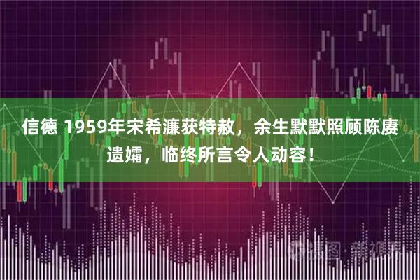 信德 1959年宋希濂获特赦，余生默默照顾陈赓遗孀，临终所言令人动容！