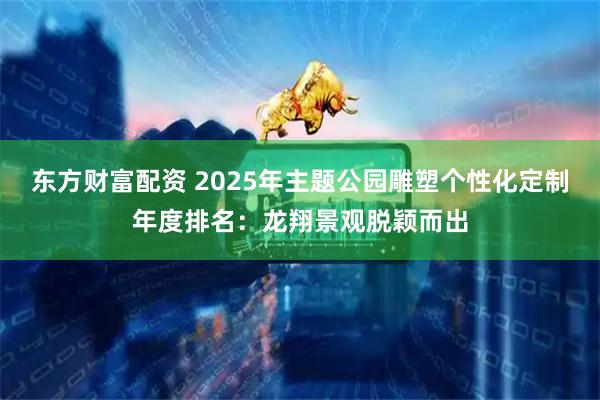 东方财富配资 2025年主题公园雕塑个性化定制年度排名：龙翔景观脱颖而出