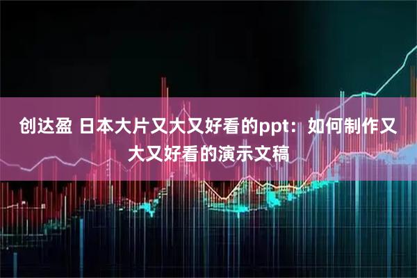 创达盈 日本大片又大又好看的ppt：如何制作又大又好看的演示文稿