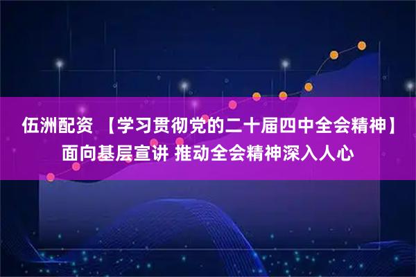 伍洲配资 【学习贯彻党的二十届四中全会精神】面向基层宣讲 推动全会精神深入人心