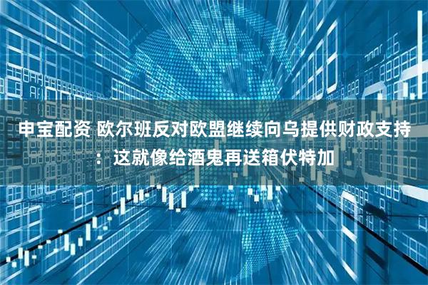 申宝配资 欧尔班反对欧盟继续向乌提供财政支持：这就像给酒鬼再送箱伏特加