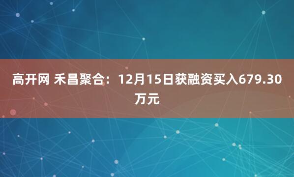 高开网 禾昌聚合：12月15日获融资买入679.30万元