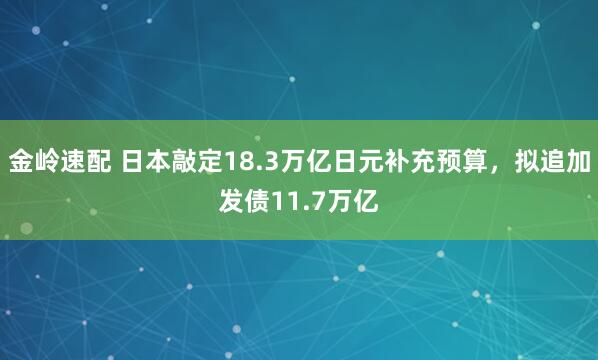 金岭速配 日本敲定18.3万亿日元补充预算，拟追加发债11.7万亿