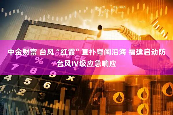 中金财富 台风“红霞”直扑粤闽沿海 福建启动防台风Ⅳ级应急响应