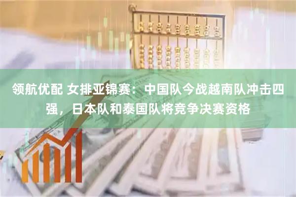 领航优配 女排亚锦赛：中国队今战越南队冲击四强，日本队和泰国队将竞争决赛资格
