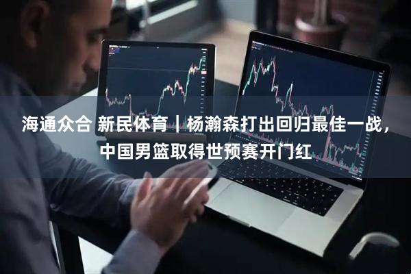 海通众合 新民体育｜杨瀚森打出回归最佳一战，中国男篮取得世预赛开门红