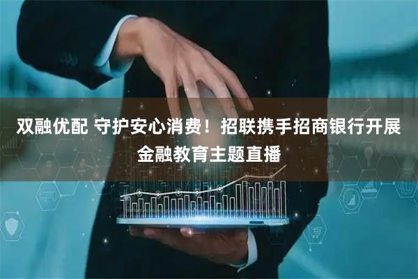 双融优配 守护安心消费！招联携手招商银行开展金融教育主题直播